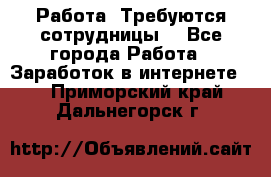 Работа .Требуются сотрудницы  - Все города Работа » Заработок в интернете   . Приморский край,Дальнегорск г.